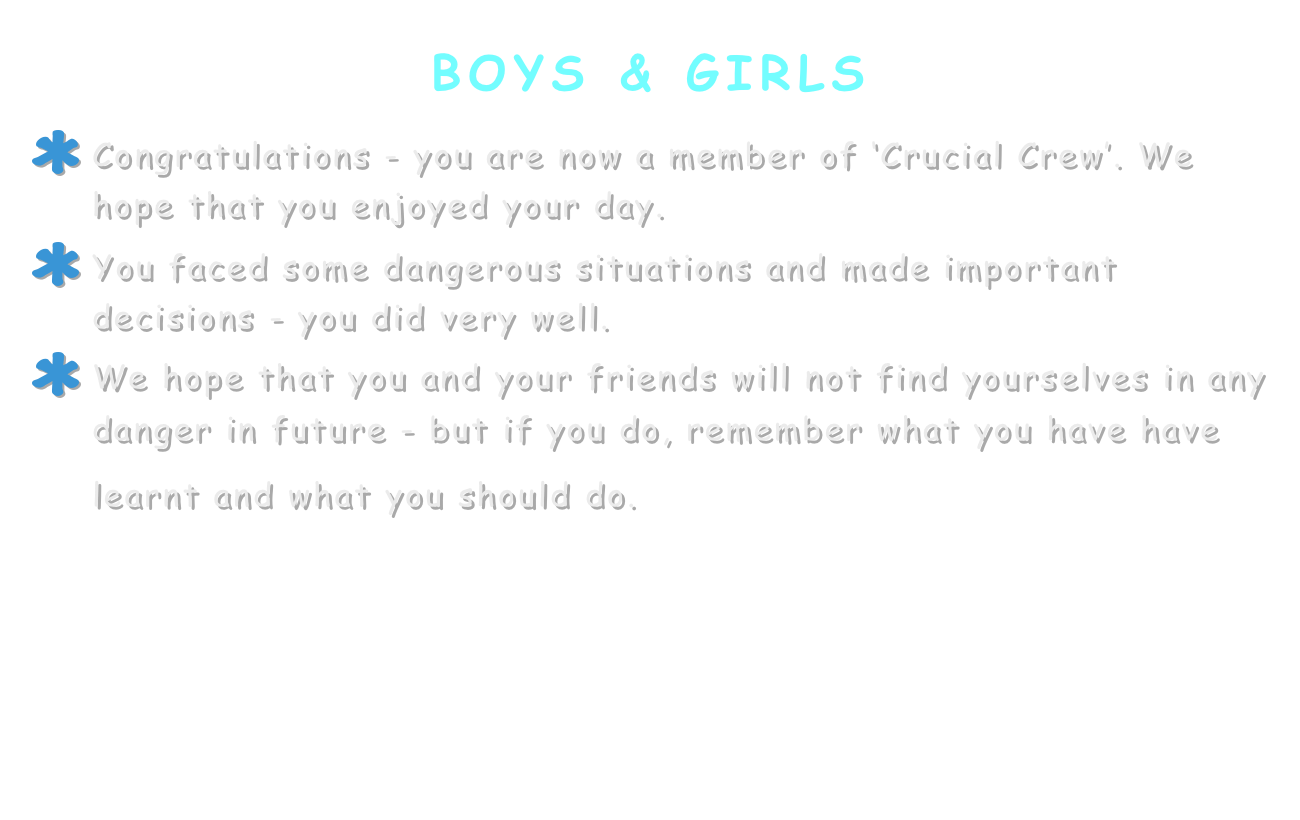 boys & girls
Congratulations - you are now a member of ‘Crucial Crew’. We hope that you enjoyed your day.
You faced some dangerous situations and made important decisions - you did very well.
We hope that you and your friends will not find yourselves in any danger in future - but if you do, remember what you have have learnt and what you should do. 

Use this link to try some activities 
to help you to remember what you learnt